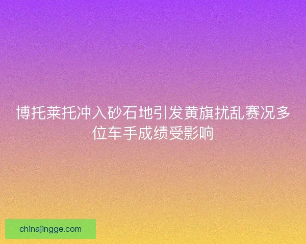 博托莱托冲入砂石地引发黄旗扰乱赛况多位车手成绩受影响