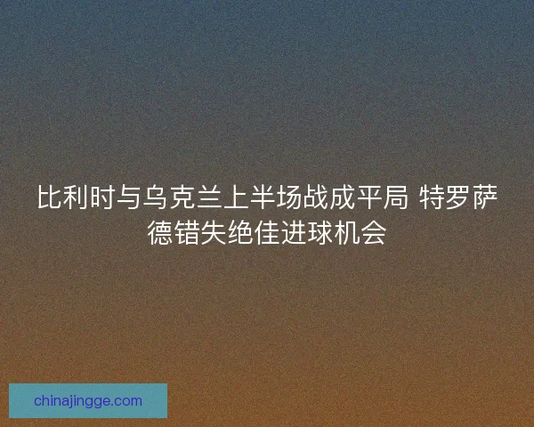 比利时与乌克兰上半场战成平局 特罗萨德错失绝佳进球机会