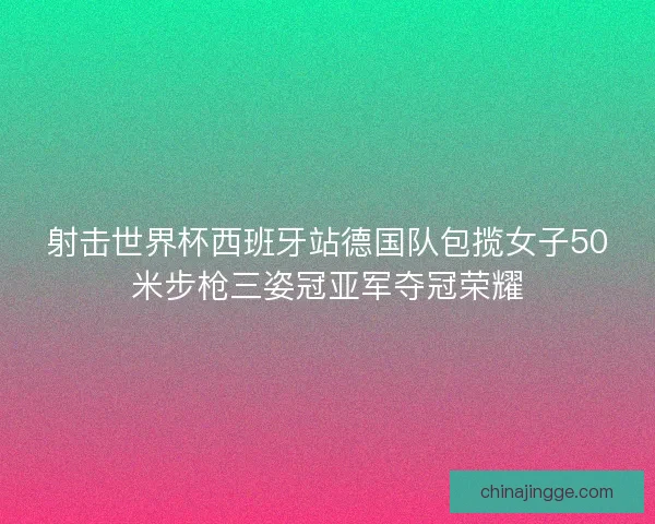 射击世界杯西班牙站德国队包揽女子50米步枪三姿冠亚军夺冠荣耀