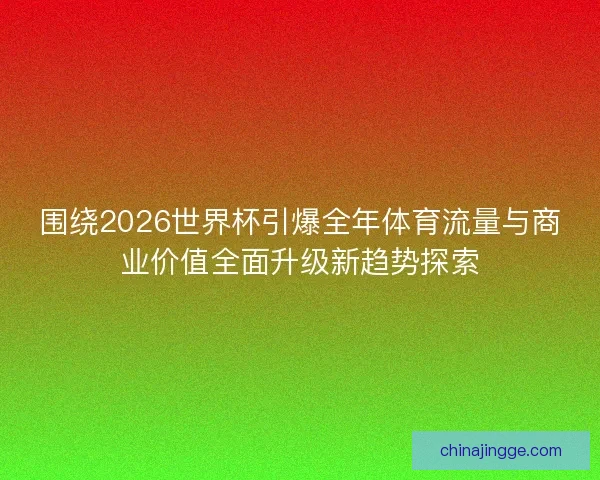 围绕2026世界杯引爆全年体育流量与商业价值全面升级新趋势探索