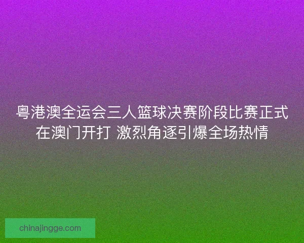 粤港澳全运会三人篮球决赛阶段比赛正式在澳门开打 激烈角逐引爆全场热情